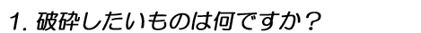 1.破砕したいものは何ですか?